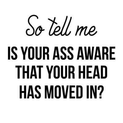 Alternative view of So tell me - is your ass aware that your head has moved in?