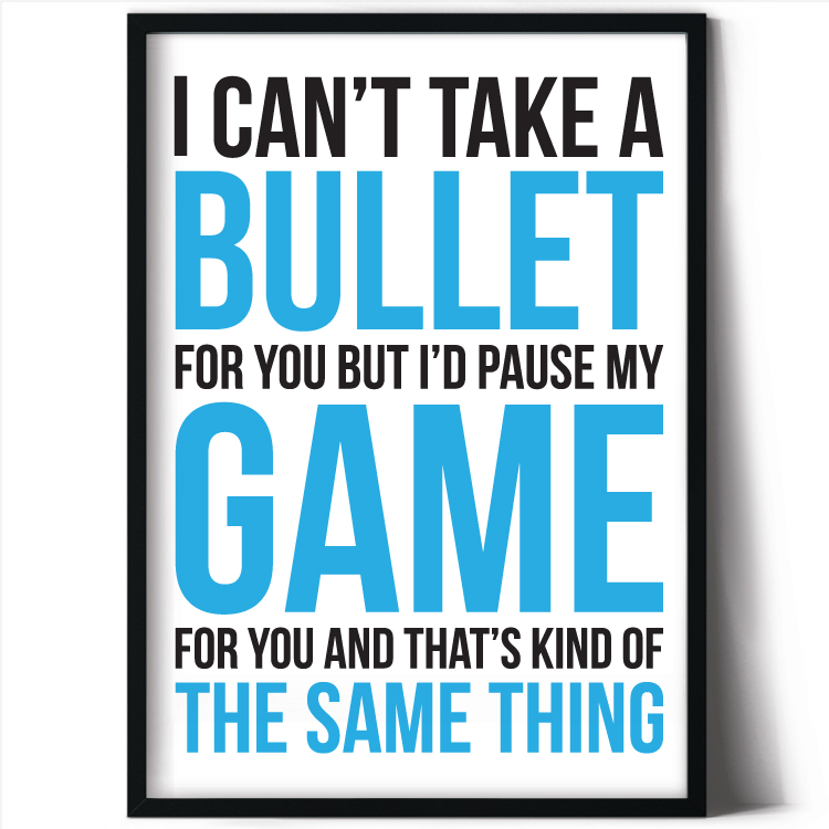 I can't take a bullet for you - but I'd pause my game for you....